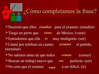 ¿Cómo completamos la frase?

Necesito que ellos estudien para el examen. (estudiar)
Tengo un perro que viene de México. (venir)
Entendemos que ella es muy inteligente. (ser)
Llamé por teléfono en cuanto   terminó el partido.
(terminar)
No salimos antes de que todos    coman        (comer)
Buscan un trabajo nuevo que   sea      perfecto. (ser)
No creo que el examen vaya       a ser difícil. (ir)
                                         34
 