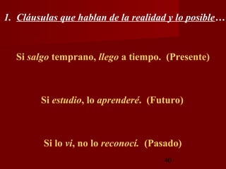 1. Cláusulas que hablan de la realidad y lo posible…


  Si salgo temprano, llego a tiempo. (Presente)



        Si estudio, lo aprenderé. (Futuro)



         Si lo vi, no lo reconocí. (Pasado)
                                      40
 