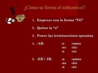 ¿Cómo se forma el subjuntivo?

   1. Empezar con la forma “YO”

   2. Quitar la “o”

   3. Poner las terminaciones opuestas

   4. -AR:            -e    -emos
                      -es   -éis
                      -e    -en

   5. -ER / -IR:      -a    -amos
                      -as   -áis
                      -a    -an
                            5
 