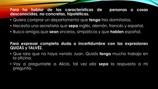 Para ha hablar de las características de personas o cosas
desconocidas, no concretas, hipotéticas.
• Quiero comprar un departamento que tenga tres dormitorios.
• Necesito una secretaria que sepa inglés, alemán, francés y español.
• Busco amigos que sean sinceros, simpáticos y que hablen español.
Para expresar completa duda o incertidumbre con las expresiones
QUIZÁS y TALVÉZ.
• Que raro que no haya venido Juan. Quizás tenga mucho trabajo en
la oficina.
• Voy a preguntarle a Alicia, tal vez ella sepa la respuesta a mi
pregunta.
 