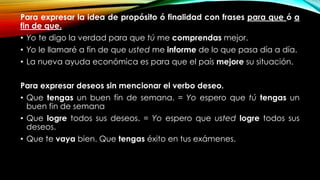 Para expresar la idea de propósito ó finalidad con frases para que ó a
fin de que.
• Yo te digo la verdad para que tú me comprendas mejor.
• Yo le llamaré a fin de que usted me informe de lo que pasa día a día.
• La nueva ayuda económica es para que el país mejore su situación.
Para expresar deseos sin mencionar el verbo deseo.
• Que tengas un buen fin de semana. = Yo espero que tú tengas un
buen fin de semana
• Que logre todos sus deseos. = Yo espero que usted logre todos sus
deseos.
• Que te vaya bien. Que tengas éxito en tus exámenes.
 