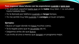 Para expresar ideas futuras con las expresiones cuando y para que.
• Yo estudiaré español hasta que yo lo hable muy bien. = Lo estudiaré
hasta hablarlo bien.
• Yo te llamaré por teléfono cuando yo tenga tiempo.
• Yo me sentiré muy feliz cuando tú consigas un buen empleo.
Ejemplos:
• Busco un lugar donde no haya muchos carros.
• Te lo regalo para que te acuerdes de mí.
• Salgamos antes de que llueva.
• Los invito al cine a menos que tengan un programa mejor.
 