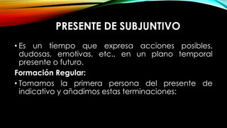 PRESENTE DE SUBJUNTIVO
• Es un tiempo que expresa acciones posibles,
dudosas, emotivas, etc., en un plano temporal
presente o futuro.
Formación Regular:
• Tomamos la primera persona del presente de
indicativo y añadimos estas terminaciones:
 