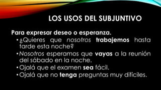 LOS USOS DEL SUBJUNTIVO
Para expresar deseo o esperanza.
•¿Quieres que nosotros trabajemos hasta
tarde esta noche?
•Nosotros esperamos que vayas a la reunión
del sábado en la noche.
•Ojalá que el examen sea fácil.
•Ojalá que no tenga preguntas muy difíciles.
 