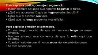 Para expresar pedido, consejo o sugerencia.
• Rubén siempre nos pide que nosotros hagamos la tarea.
• ¿Qué me aconsejas tú que yo haga en esta situación?
• Ojalá que el examen sea fácil.
• Ojalá que no tenga preguntas muy difíciles.
Para expresar emoción o sentimiento.
• Yo me alegro mucho de que mi hermano tenga un mejor
empleo.
• Nosotros estamos muy contentos de que tú estés aquí con
nosotros.
• Yo estoy harto de que tú nunca sepas donde están las cosas.
• Sé más ordenado.
 