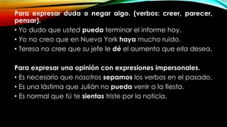 Para expresar duda o negar algo. (verbos: creer, parecer,
pensar).
• Yo dudo que usted pueda terminar el informe hoy.
• Yo no creo que en Nueva York haya mucho ruido.
• Teresa no cree que su jefe le dé el aumento que ella desea.
Para expresar una opinión con expresiones impersonales.
• Es necesario que nosotros sepamos los verbos en el pasado.
• Es una lástima que Julián no pueda venir a la fiesta.
• Es normal que tú te sientas triste por la noticia.
 