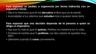 Para expresar un pedido o sugerencia (en forma indirecta) con un
imperativo inicial.
• Dile a tu hermano que él me devuelva el libro que yo le presté.
• Aconséjales a tus sobrinos que estudien más si quieren tener éxito.
Para expresar que una decisión depende de la persona a quien se
dirige un imperativo.
• Haz con tu vida lo que tú quieras. Prefiero no meterme en tu vida.
• Compra el vestido que tú prefieras. Los dos colores te quedan muy
bien.
• Llámame cuando tú creas conveniente.
 