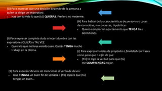 (G) Para expresar que una decisión depende de la persona a
quien se dirige un imperativo:
 Haz con tu vida lo que (tú) QUIERAS. Prefiero no meterme.
(H) Para hablar de las características de personas o cosas
desconocidas, no concretas, hipotéticas:
 Quiero comprar un apartamento que TENGA tres
dormitorios.
(I) Para expresar completa duda o incertidumbre con las
expresiones QUIZÁS y TAL VEZ.
 Qué raro que no haya venido Juan. Quizás TENGA mucho
trabajo en la oficina. (J) Para expresar la idea de propósito o finalidad con frases
como para que o a fin de que:
 (Yo) te digo la verdad para que (tú)
me COMPRENDAS mejor.
(K) Para expresar deseos sin mencionar el verbo de deseo:
 Que TENGAS un buen fin de semana = (Yo) espero que (tú)
tengas un buen...
 
