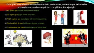 1) (Yo) quiero que (tú) me acompañes a la fiesta.
(2) (Él) espera que (tú) lo llames para verse.
(3) (Yo) le sugiero que (usted) pase a la entrevista primero.
(4) (ella) está feliz de que (tú) llegues siempre a tiempo.
(5) Es interesante que todos (ustedes) tengan tantas ideas.
En la gran mayoría de usos que hemos visto hasta ahora, notamos que existen dos
pronombres o nombres explícitos o implícitos. Por ejemplo:
 