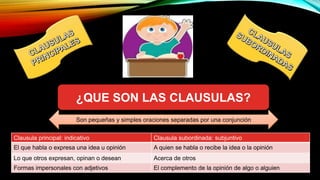 ¿QUE SON LAS CLAUSULAS?
Clausula principal: indicativo Clausula subordinada: subjuntivo
El que habla o expresa una idea u opinión A quien se habla o recibe la idea o la opinión
Lo que otros expresan, opinan o desean Acerca de otros
Formas impersonales con adjetivos El complemento de la opinión de algo o alguien
Son pequeñas y simples oraciones separadas por una conjunción
 