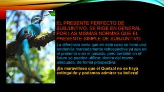 EL PRESENTE PERFECTO DE
SUBJUNTIVO, SE RIGE EN GENERAL
POR LAS MISMAS NORMAS QUE EL
PRESENTE SIMPLE DE SUBJUNTIVO
La diferencia sería que en este caso se tiene una
tendencia marcadamente retrospectiva ya sea en
el presente o en el pasado, pero también en el
futuro se pueden utilizar, dentro del marco
adecuado, de forma prospectiva:
¡Es maravilloso que el Quetzal no se haya
extinguido y podamos admirar su belleza!
 
