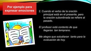 2. Cuando el verbo de la oración
principal está en el presente, pero
la oración subordinada se refiere al
pasado.
El profesor está contento de que
llegaras tan temprano.
Me alegra que estudiaran tanto para la
evaluación de hoy.
Por ejemplo para
expresar emociones
 