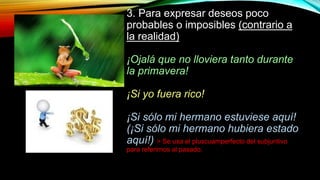 3. Para expresar deseos poco
probables o imposibles (contrario a
la realidad)
¡Ojalá que no lloviera tanto durante
la primavera!
¡Si yo fuera rico!
¡Si sólo mi hermano estuviese aquí!
(¡Si sólo mi hermano hubiera estado
aquí!) > Se usa el pluscuamperfecto del subjuntivo
para referirnos al pasado.
 
