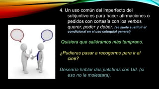 4. Un uso común del imperfecto del
subjuntivo es para hacer afirmaciones o
pedidos con cortesía con los verbos
querer, poder y deber. (se suele sustituir el
condicional en el uso coloquial general)
Quisiera que saliéramos más temprano.
¿Pudieras pasar a recogerme para ir al
cine?
Desearía hablar dos palabras con Ud. (si
eso no le molestara).
 