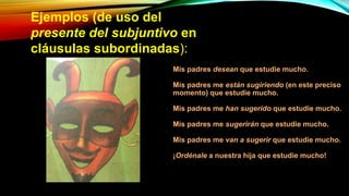 Ejemplos (de uso del
presente del subjuntivo en
cláusulas subordinadas):
Mis padres desean que estudie mucho.
Mis padres me están sugiriendo (en este preciso
momento) que estudie mucho.
Mis padres me han sugerido que estudie mucho.
Mis padres me sugerirán que estudie mucho.
Mis padres me van a sugerir que estudie mucho.
¡Ordénale a nuestra hija que estudie mucho!
 