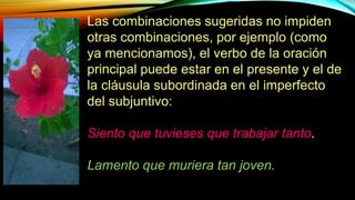 Las combinaciones sugeridas no impiden
otras combinaciones, por ejemplo (como
ya mencionamos), el verbo de la oración
principal puede estar en el presente y el de
la cláusula subordinada en el imperfecto
del subjuntivo:
Siento que tuvieses que trabajar tanto.
Lamento que muriera tan joven.
 