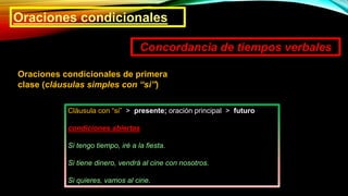 Oraciones condicionales
Concordancia de tiempos verbales
Oraciones condicionales de primera
clase (cláusulas simples con “si”)
Cláusula con “si” > presente; oración principal > futuro
condiciones abiertas
Si tengo tiempo, iré a la fiesta.
Si tiene dinero, vendrá al cine con nosotros.
Si quieres, vamos al cine.
 
