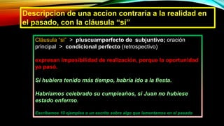 Descripcion de una accion contraria a la realidad en
el pasado, con la cláusula “si”
Cláusula “si” > pluscuamperfecto de subjuntivo; oración
principal > condicional perfecto (retrospectivo)
expresan imposibilidad de realización, porque la oportunidad
ya pasó.
Si hubiera tenido más tiempo, habría ido a la fiesta.
Habríamos celebrado su cumpleaños, si Juan no hubiese
estado enfermo.
Escribamos 10 ejemplos o un escrito sobre algo que lamentamos en el pasado
 