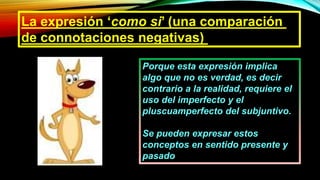 La expresión ‘como si’ (una comparación
de connotaciones negativas)
Porque esta expresión implica
algo que no es verdad, es decir
contrario a la realidad, requiere el
uso del imperfecto y el
pluscuamperfecto del subjuntivo.
Se pueden expresar estos
conceptos en sentido presente y
pasado
 