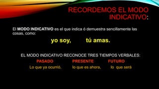 RECORDEMOS EL MODO
INDICATIVO:
El MODO INDICATIVO es el que indica ó demuestra sencillamente las
cosas, como:
yo soy, tú amas.
EL MODO INDICATIVO RECONOCE TRES TIEMPOS VERBALES:
PASADO PRESENTE FUTURO
Lo que ya ocurrió, lo que es ahora, lo que será
 
