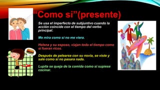 “Como si”(presente)
Se usa el imperfecto de subjuntivo cuando la
acción coincide con el tiempo del verbo
principal.
Me mira como si no me viera.
Helena y su esposo, viajan todo el tiempo como
si fueran ricos.
Después de pelearse con su novia, se viste y
sale como si no pasara nada.
Lupita se queja de la comida como si supiese
cocinar.
 