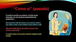 “Como si” (pasado)
Cuando la acción es anterior a la del verbo
principal, se usa el pluscuamperfecto de
subjuntivo.
Era el primer día de clases y la maestra trató a
los niños como si los hubiera visto toda la vida.
Marcela habló de los Gonzáles como si los
hubiese conocido.
Lo trató como si la noche anterior hubiese sido
cortés.
 