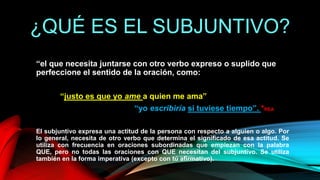 ¿QUÉ ES EL SUBJUNTIVO?
“el que necesita juntarse con otro verbo expreso o suplido que
perfeccione el sentido de la oración, como:
“justo es que yo ame a quien me ama”
“yo escribiría si tuviese tiempo”. *REA
El subjuntivo expresa una actitud de la persona con respecto a alguien o algo. Por
lo general, necesita de otro verbo que determina el significado de esa actitud. Se
utiliza con frecuencia en oraciones subordinadas que empiezan con la palabra
QUE, pero no todas las oraciones con QUE necesitan del subjuntivo. Se utiliza
también en la forma imperativa (excepto con tú afirmativo).
 