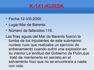 K-141-KURSK


    Fecha:12-VIII-2000

    Lugar:Mar de Barents

    Número de fallecidos:118.
Las frías aguas del Mar de Barents fueron la
 tumba de los tripulantes de este submarino
 nuclear ruso que realizaba un ejercicio de
 entrenamiento cuando sufrió una explosión en
 su interior.La lentitud del Gobierno de Putin,que
  trató de mantenerlo en secreto,en el
 salvamento hizo que no se encontrara a nadie
 con vida.
 
