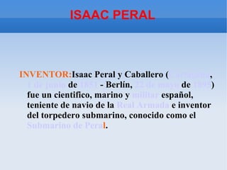 ISAAC PERAL



INVENTOR:Isaac Peral y Caballero (Cartagena,
  1 de junio de 1851 - Berlín, 22 de mayo de 1895)
  fue un cientifico, marino y militar español,
  teniente de navio de la Real Armada e inventor
  del torpedero submarino, conocido como el
  Submarino de Peral.
 