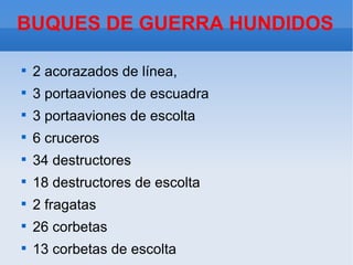 BUQUES DE GUERRA HUNDIDOS


    2 acorazados de línea,

    3 portaaviones de escuadra

    3 portaaviones de escolta

    6 cruceros

    34 destructores

    18 destructores de escolta

    2 fragatas

    26 corbetas

    13 corbetas de escolta
 