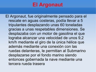 El Argonaut

El Argonaut, fue originalmente pensado para el
  rescate en aguas costeras, podía llevar a 5
  tripulantes desplazando unas 60 toneladas
  gracias a unas respetables dimensiones. Se
  desplazaba con un motor de gasolina el que
  lograba alcanzar una velocidad de unos 9,2
  km/h mediante el giro de la única hélice que
  además mediante una conexión con las
  ruedas delanteras, le permitian al Submarino
  desplazarse por el fondo marino siendo
  entonces gobernada la nave mediante una
  tercera rueda trasera
 