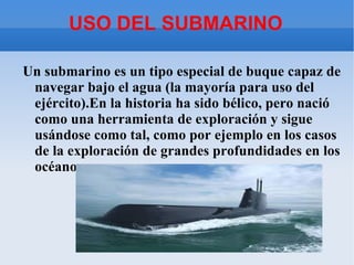 USO DEL SUBMARINO

Un submarino es un tipo especial de buque capaz de
 navegar bajo el agua (la mayoría para uso del
 ejército).En la historia ha sido bélico, pero nació
 como una herramienta de exploración y sigue
 usándose como tal, como por ejemplo en los casos
 de la exploración de grandes profundidades en los
 océanos.
 