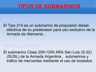 TIPOS DE SUBMARINOS

Submarinos Tipo 214
El Tipo 214 es un submarino de propulsión diésel-
  eléctrica de su predecesor para uso exclusivo de la
  Armada de Alemania .


ARA San Luis (S-32)
El submarino Clase 209-1200 ARA San Luis (S-32)
  (SUSL) de la Armada Argentina , submarinos y
  tráfico de mercantes mediante el uso de torpedos.
 