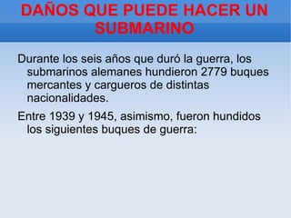 DAÑOS QUE PUEDE HACER UN
       SUBMARINO
Durante los seis años que duró la guerra, los
 submarinos alemanes hundieron 2779 buques
 mercantes y cargueros de distintas
 nacionalidades.
Entre 1939 y 1945, asimismo, fueron hundidos
 los siguientes buques de guerra:
 