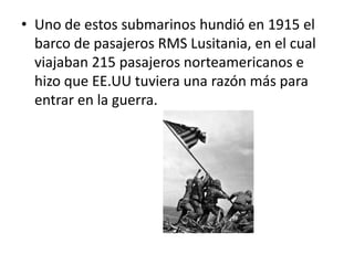 • Uno de estos submarinos hundió en 1915 el
barco de pasajeros RMS Lusitania, en el cual
viajaban 215 pasajeros norteamericanos e
hizo que EE.UU tuviera una razón más para
entrar en la guerra.
 