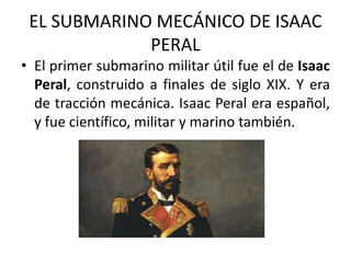 EL SUBMARINO MECÁNICO DE ISAAC
PERAL
• El primer submarino militar útil fue el de Isaac
Peral, construido a finales de siglo XIX. Y era
de tracción mecánica. Isaac Peral era español,
y fue científico, militar y marino también.
 
