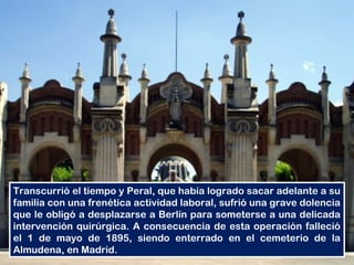 Transcurrió el tiempo y Peral, que había logrado sacar adelante a su
familia con una frenética actividad laboral, sufrió una grave dolencia
que le obligó a desplazarse a Berlín para someterse a una delicada
intervención quirúrgica. A consecuencia de esta operación falleció
el 1 de mayo de 1895, siendo enterrado en el cemeterio de la
Almudena, en Madrid.
 