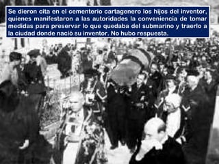 Se dieron cita en el cementerio cartagenero los hijos del inventor,
quienes manifestaron a las autoridades la conveniencia de tomar
medidas para preservar lo que quedaba del submarino y traerlo a
la ciudad donde nació su inventor. No hubo respuesta.
 