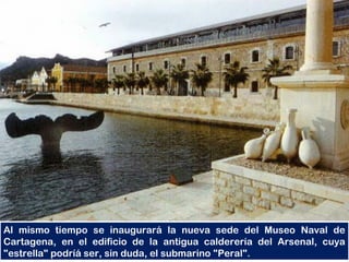 Al mismo tiempo se inaugurará la nueva sede del Museo Naval de
Cartagena, en el edificio de la antigua calderería del Arsenal, cuya
"estrella" podríá ser, sin duda, el submarino "Peral".
 