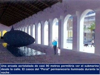Una arcada acristalada de casi 90 metros permitiría ver el submarino
desde la calle. El casco del “Peral” permanecería iluminado durante la
noche .
 