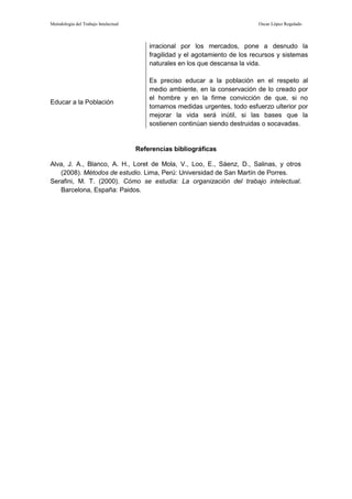 Metodología del Trabajo Intelectual                                            Oscar López Regalado



                                          irracional por los mercados, pone a desnudo la
                                          fragilidad y el agotamiento de los recursos y sistemas
                                          naturales en los que descansa la vida.

                                          Es preciso educar a la población en el respeto al
                                          medio ambiente, en la conservación de lo creado por
                                          el hombre y en la firme convicción de que, si no
Educar a la Población
                                          tomamos medidas urgentes, todo esfuerzo ulterior por
                                          mejorar la vida será inútil, si las bases que la
                                          sostienen continúan siendo destruidas o socavadas.


                                      Referencias bibliográficas

Alva, J. A., Blanco, A. H., Loret de Mola, V., Loo, E., Sáenz, D., Salinas, y otros
   (2008). Métodos de estudio. Lima, Perú: Universidad de San Martín de Porres.
Serafini, M. T. (2000). Cómo se estudia: La organización del trabajo intelectual.
   Barcelona, España: Paidos.
 