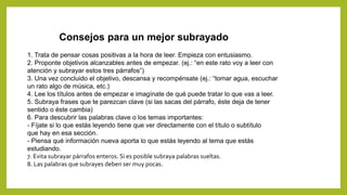 1. Trata de pensar cosas positivas a la hora de leer. Empieza con entusiasmo.
2. Proponte objetivos alcanzables antes de empezar. (ej.: “en este rato voy a leer con
atención y subrayar estos tres párrafos”)
3. Una vez concluido el objetivo, descansa y recompénsate (ej.: “tomar agua, escuchar
un rato algo de música, etc.)
4. Lee los títulos antes de empezar e imagínate de qué puede tratar lo que vas a leer.
5. Subraya frases que te parezcan clave (si las sacas del párrafo, éste deja de tener
sentido o éste cambia)
6. Para descubrir las palabras clave o los temas importantes:
- Fíjate si lo que estás leyendo tiene que ver directamente con el título o subtítulo
que hay en esa sección.
- Piensa qué información nueva aporta lo que estás leyendo al tema que estás
estudiando.
7. Evita subrayar párrafos enteros. Si es posible subraya palabras sueltas.
8. Las palabras que subrayes deben ser muy pocas.
Consejos para un mejor subrayado
 