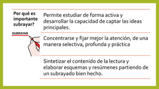 Por qué es
importante
subrayar?
Permite estudiar de forma activa y
desarrollar la capacidad de captar las ideas
principales.
Concentrarse y fijar mejor la atención, de una
manera selectiva, profunda y práctica
Sintetizar el contenido de la lectura y
elaborar esquemas y resúmenes partiendo de
un subrayado bien hecho.
 