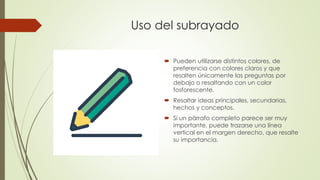 Uso del subrayado
 Pueden utilizarse distintos colores, de
preferencia con colores claros y que
resalten únicamente las preguntas por
debajo o resaltando con un color
fosforescente.
 Resaltar ideas principales, secundarias,
hechos y conceptos.
 Si un párrafo completo parece ser muy
importante, puede trazarse una línea
vertical en el margen derecho, que resalte
su importancia.
 