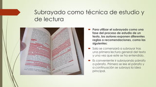 Subrayado como técnica de estudio y
de lectura
 Para utilizar el subrayado como una
fase del proceso de estudio de un
texto, los autores exponen diferentes
reglas o recomendaciones, como las
siguientes:
 Solo se comenzará a subrayar tras
una primera lectura general del texto
y una vez que este se ha entendido.
 Es conveniente ir subrayando párrafo
a párrafo. Primero se lee el párrafo y
a continuación se subraya la idea
principal.
 