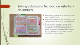 Subrayado como técnica de estudio y
de lectura
 Se subrayan únicamente palabras clave
y no frases enteras.
 Se pueden utilizar un par de colores, uno
de ellos para destacar lo más relevante.
 El subrayado no debe limitarse a la
línea, sino que puede incluir otros tipos
de señales: flechas para relacionar
ideas, diagramas, pequeños esquemas,
signos de interrogación, llamadas de
atención, otros símbolos
 