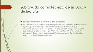 Subrayado como técnica de estudio y
de lectura
 Lo más conveniente es resaltar lo más específico.
 En ocasiones, leer textos subrayados previamente por otros lectores puede
ayudar, pero también puede resultar contraproducente: lo que es
relevante para una persona quizá no lo sea para otra: según un estudio
sobre el subrayado realizado por Vicki Silvers y David Kreiner, un texto
subrayado de un modo "inadecuado" puede incrementar la dificultad
para la comprensión de la lectura,
 