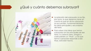 ¿Qué y cuánto debemos subrayar?
 La extensión del subrayado no es fija,
por tanto, lo que debemos tener en
cuenta es que en dicho subrayado
se encuentren, fundamentalmente,
las ideas principales y secundarias
del texto.
 Para saber si las ideas que hemos
subrayado son las principales de ese
texto, lo correcto sería, otorgar a
cada párrafo un “titulo”, y si lo que
hemos subrayado responde a ese
título, está bien hecho.
 