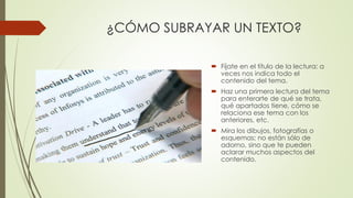 ¿CÓMO SUBRAYAR UN TEXTO?
 Fíjate en el título de la lectura: a
veces nos indica todo el
contenido del tema.
 Haz una primera lectura del tema
para enterarte de qué se trata,
qué apartados tiene, cómo se
relaciona ese tema con los
anteriores, etc.
 Mira los dibujos, fotografías o
esquemas; no están sólo de
adorno, sino que te pueden
aclarar muchos aspectos del
contenido.
 
