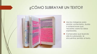 ¿CÓMO SUBRAYAR UN TEXTO?
 Usa los márgenes para
anotar comentarios, dudas
o aclaraciones que
necesites sobre las ideas
expresadas.
 Comprueba que leyendo
sólo lo subrayado, le
encuentras sentido al texto.
 